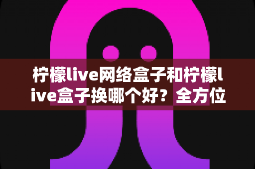 柠檬live网络盒子和柠檬live盒子换哪个好？全方位对比帮你选出最适合的电视盒子