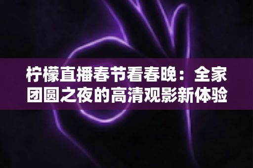 柠檬直播春节看春晚：全家团圆之夜的高清观影新体验与实用攻略