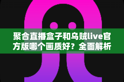 聚合直播盒子和乌贼live官方版哪个画质好？全面解析两大直播工具清晰度差异与选择指南