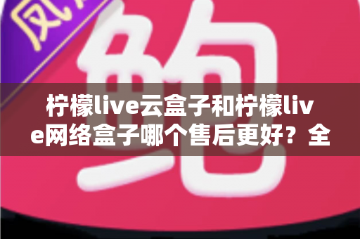 柠檬live云盒子和柠檬live网络盒子哪个售后更好？全面对比解析与选购避坑指南