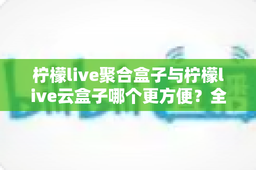 柠檬live聚合盒子与柠檬live云盒子哪个更方便?全面对比帮你选对不踩坑 柠檬live聚合盒子与柠檬live云盒子哪个更方便?全面对比帮你选对不踩坑