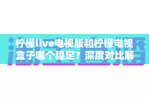 柠檬live电视版和柠檬电视盒子哪个稳定?深度对比解析,帮你选出最靠谱的大屏观影方案 柠檬live电视版和柠檬电视盒子哪个稳定?深度对比解析,帮你选出最靠谱的大屏观影方案