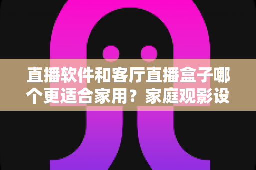 直播软件和客厅直播盒子哪个更适合家用?家庭观影设备深度选购指南 直播软件和客厅直播盒子哪个更适合家用?家庭观影设备深度选购指南