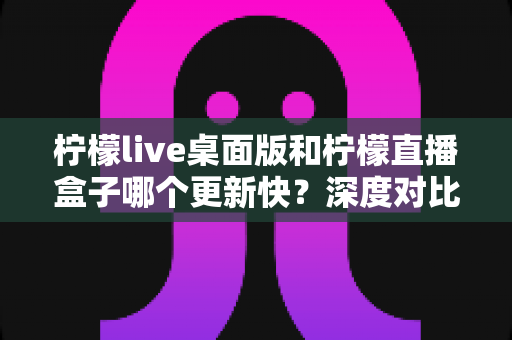 柠檬live桌面版和柠檬直播盒子哪个更新快?深度对比分析与选购指南 柠檬live桌面版和柠檬直播盒子哪个更新快?深度对比分析与选购指南