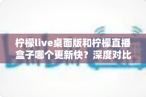 柠檬live桌面版和柠檬直播盒子哪个更新快?深度对比分析与选购指南 柠檬live桌面版和柠檬直播盒子哪个更新快?深度对比分析与选购指南