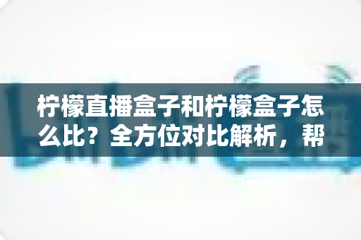 柠檬直播盒子和柠檬盒子怎么比？全方位对比解析，帮你找到更适合的工具
