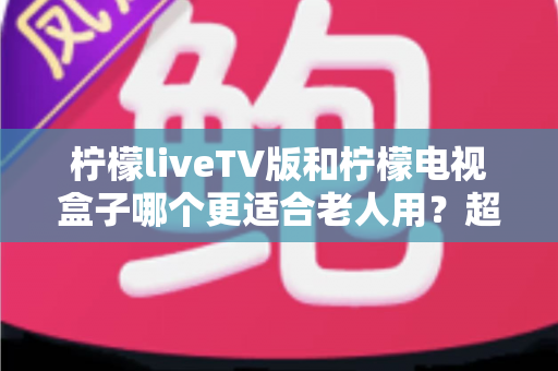 柠檬liveTV版和柠檬电视盒子哪个更适合老人用?超详细对比测评与选购攻略 柠檬liveTV版和柠檬电视盒子哪个更适合老人用?超详细对比测评与选购攻略