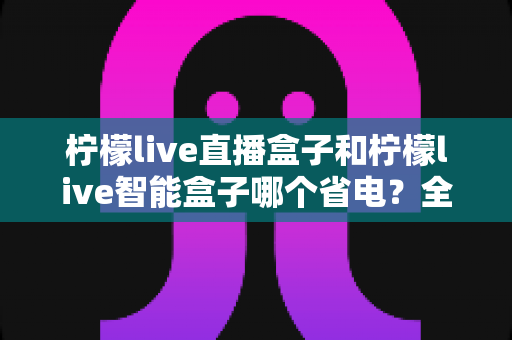 柠檬live直播盒子和柠檬live智能盒子哪个省电？全面功耗对比与省电使用指南
