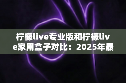 柠檬live专业版和柠檬live家用盒子对比:2025年最全选购指南,看完这篇轻松决定买哪款! 柠檬live专业版和柠檬live家用盒子对比:2025年最全选购指南,看完这篇轻松决定买哪款!