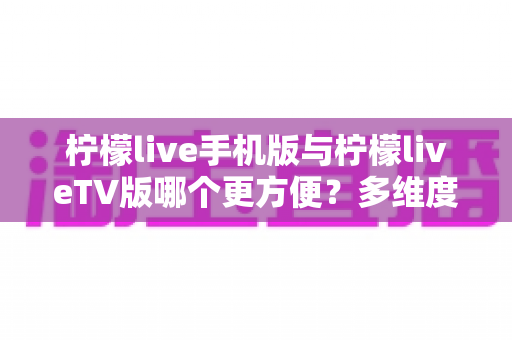 柠檬live手机版与柠檬liveTV版哪个更方便?多维度深度对比解析助你轻松做出最佳选择 柠檬live手机版与柠檬liveTV版哪个更方便?多维度深度对比解析助你轻松做出最佳选择