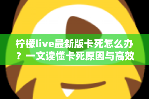 柠檬live最新版卡死怎么办？一文读懂卡死原因与高效解决方法全攻略
