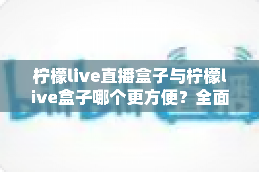 柠檬live直播盒子与柠檬live盒子哪个更方便？全面对比评测帮你一次选对不踩坑