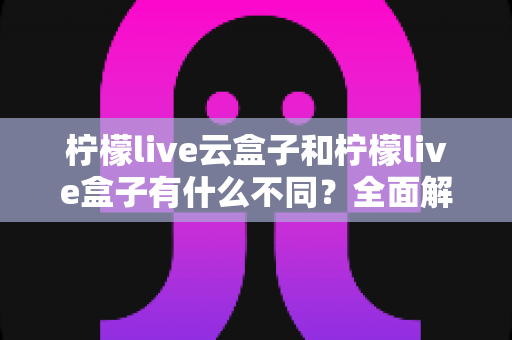柠檬live云盒子和柠檬live盒子有什么不同?全面解析两者区别,帮你选对适合自己的观看方案 柠檬live云盒子和柠檬live盒子有什么不同?全面解析两者区别,帮你选对适合自己的观看方案