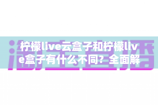 柠檬live云盒子和柠檬live盒子有什么不同？全面解析两者区别，帮你选对适合自己的观看方案