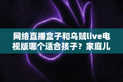 网络直播盒子和乌贼live电视版哪个适合孩子?家庭儿童观影方案选购与安全使用全指南 网络直播盒子和乌贼live电视版哪个适合孩子?家庭儿童观影方案选购与安全使用全指南