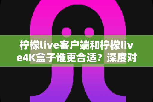 柠檬live客户端和柠檬live4K盒子谁更合适?深度对比分析帮你做出最佳选择 柠檬live客户端和柠檬live4K盒子谁更合适?深度对比分析帮你做出最佳选择