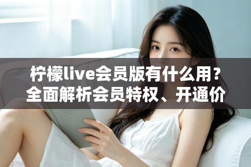柠檬live会员版有什么用？全面解析会员特权、开通价值与实用指南