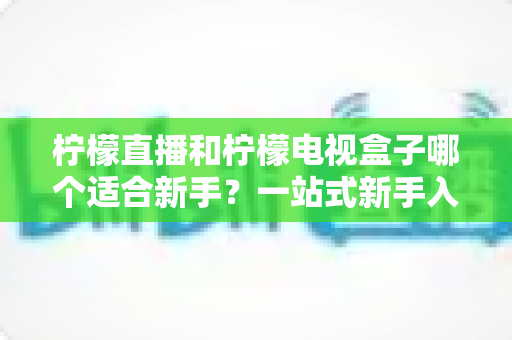 柠檬直播和柠檬电视盒子哪个适合新手？一站式新手入门对比指南与实用建议