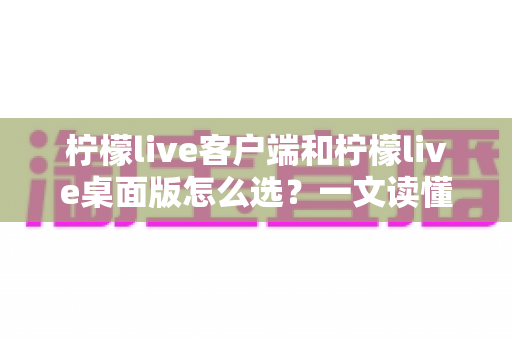 柠檬live客户端和柠檬live桌面版怎么选?一文读懂两大版本的核心差异与选购指南 柠檬live客户端和柠檬live桌面版怎么选?一文读懂两大版本的核心差异与选购指南