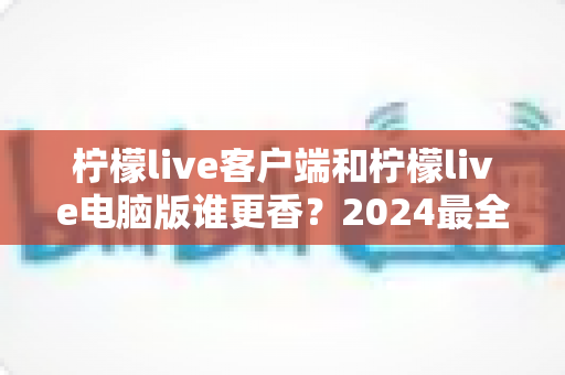 柠檬live客户端和柠檬live电脑版谁更香？2024最全对比评测，看完不再纠结选哪端