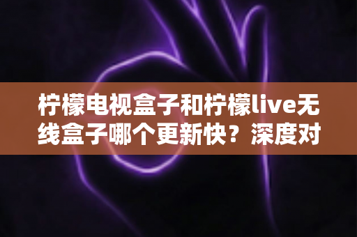 柠檬电视盒子和柠檬live无线盒子哪个更新快?深度对比解析帮你选对设备 柠檬电视盒子和柠檬live无线盒子哪个更新快?深度对比解析帮你选对设备