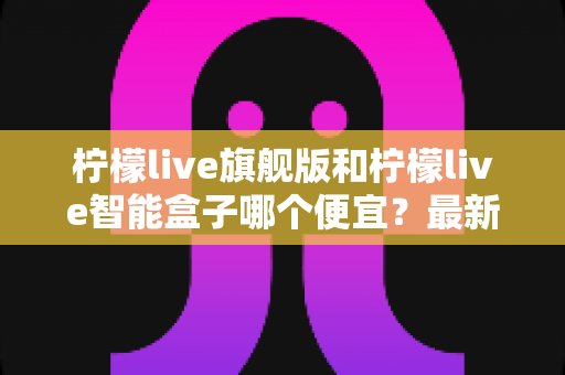 柠檬live旗舰版和柠檬live智能盒子哪个便宜？最新价格对比与省钱选购全攻略