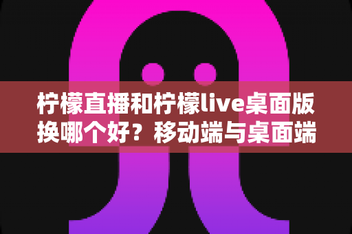 柠檬直播和柠檬live桌面版换哪个好？移动端与桌面端全方位对比选择指南