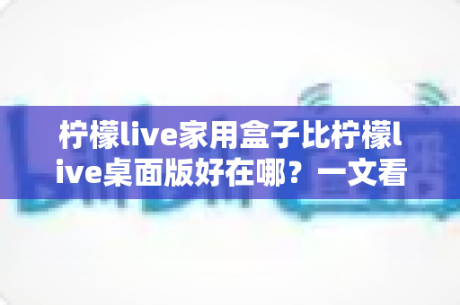柠檬live家用盒子比柠檬live桌面版好在哪?一文看懂两大版本的真实差距,帮你选对观影利器 柠檬live家用盒子比柠檬live桌面版好在哪?一文看懂两大版本的真实差距,帮你选对观影利器