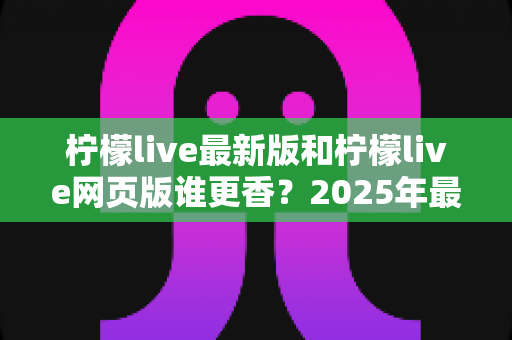 柠檬live最新版和柠檬live网页版谁更香?2025年最全对比评测与使用指南 柠檬live最新版和柠檬live网页版谁更香?2025年最全对比评测与使用指南