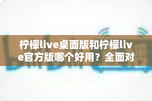 柠檬live桌面版和柠檬live官方版哪个好用？全面对比分析与选购指南