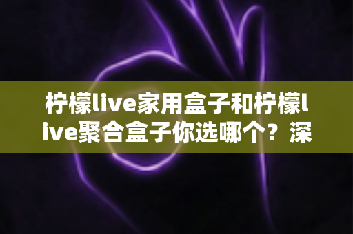 柠檬live家用盒子和柠檬live聚合盒子你选哪个？深度对比与选购指南助你一步到位