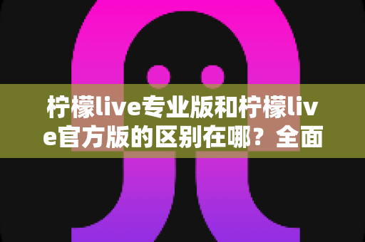 柠檬live专业版和柠檬live官方版的区别在哪？全面解析两大版本核心差异，助你选对版本不踩坑