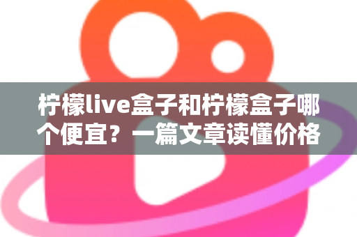 柠檬live盒子和柠檬盒子哪个便宜?一篇文章读懂价格差异与高性价比选购指南 柠檬live盒子和柠檬盒子哪个便宜?一篇文章读懂价格差异与高性价比选购指南