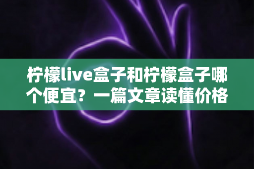 柠檬live盒子和柠檬盒子哪个便宜?一篇文章读懂价格差异与高性价比选购指南 柠檬live盒子和柠檬盒子哪个便宜?一篇文章读懂价格差异与高性价比选购指南