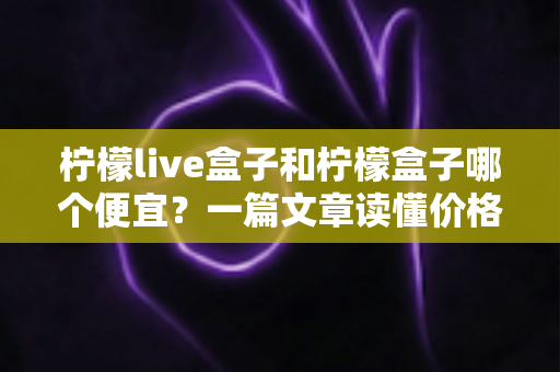 柠檬live盒子和柠檬盒子哪个便宜?一篇文章读懂价格差异与高性价比选购指南 柠檬live盒子和柠檬盒子哪个便宜?一篇文章读懂价格差异与高性价比选购指南