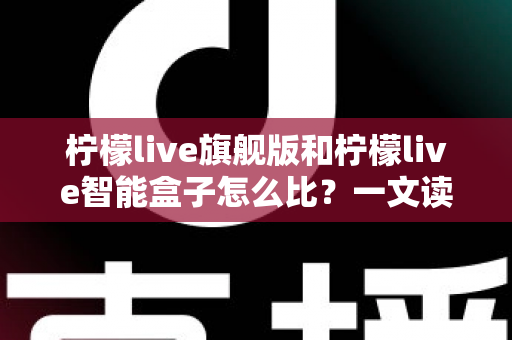柠檬live旗舰版和柠檬live智能盒子怎么比?一文读懂两款设备的核心差异与选购攻略 柠檬live旗舰版和柠檬live智能盒子怎么比?一文读懂两款设备的核心差异与选购攻略