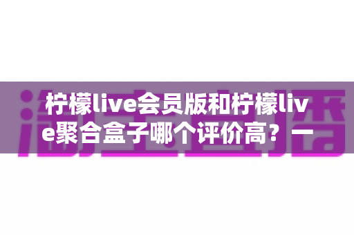 柠檬live会员版和柠檬live聚合盒子哪个评价高？一文看懂口碑差异与选购建议
