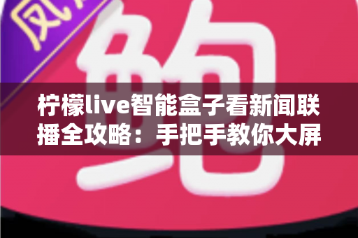 柠檬live智能盒子看新闻联播全攻略：手把手教你大屏看央视新闻，安装步骤、观看技巧与常见问题一文读懂