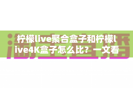 柠檬live聚合盒子和柠檬live4K盒子怎么比？一文看懂核心差异，选对不花冤枉钱