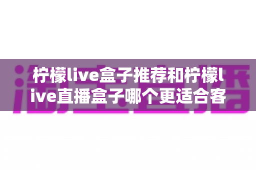 柠檬live盒子推荐和柠檬live直播盒子哪个更适合客厅?热门客厅影音盒子全面对比与选购指南 柠檬live盒子推荐和柠檬live直播盒子哪个更适合客厅?热门客厅影音盒子全面对比与选购指南