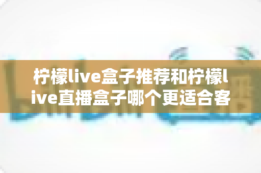 柠檬live盒子推荐和柠檬live直播盒子哪个更适合客厅？热门客厅影音盒子全面对比与选购指南