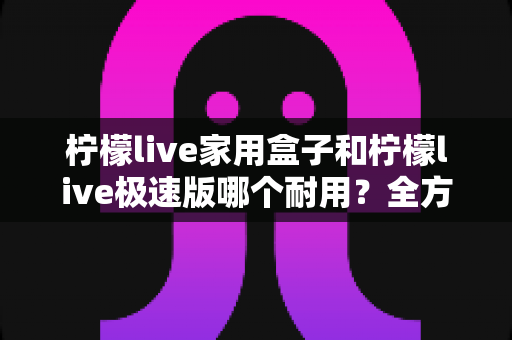 柠檬live家用盒子和柠檬live极速版哪个耐用？全方位深度对比与选购避坑指南