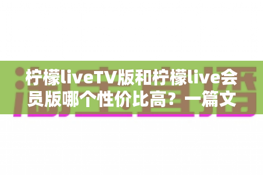 柠檬liveTV版和柠檬live会员版哪个性价比高?一篇文章帮你选对不花冤枉钱 柠檬liveTV版和柠檬live会员版哪个性价比高?一篇文章帮你选对不花冤枉钱