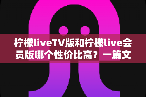 柠檬liveTV版和柠檬live会员版哪个性价比高?一篇文章帮你选对不花冤枉钱 柠檬liveTV版和柠檬live会员版哪个性价比高?一篇文章帮你选对不花冤枉钱