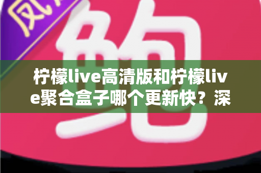 柠檬live高清版和柠檬live聚合盒子哪个更新快?深度对比分析帮你选对版本 柠檬live高清版和柠檬live聚合盒子哪个更新快?深度对比分析帮你选对版本