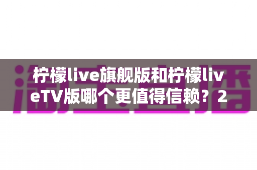 柠檬live旗舰版和柠檬liveTV版哪个更值得信赖？2025最新深度对比与选购指南
