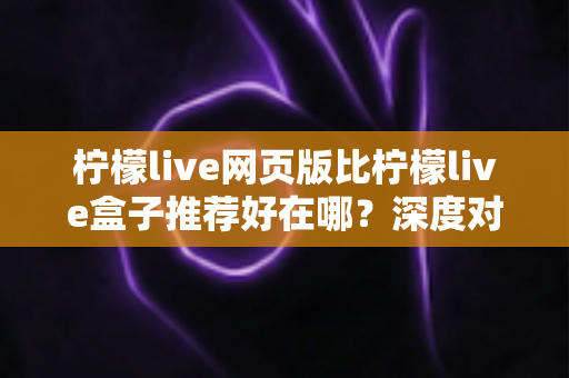 柠檬live网页版比柠檬live盒子推荐好在哪？深度对比解析帮你选对观影方式