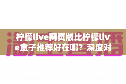 柠檬live网页版比柠檬live盒子推荐好在哪？深度对比解析帮你选对观影方式