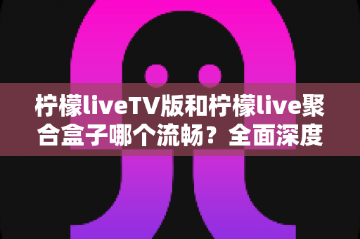 柠檬liveTV版和柠檬live聚合盒子哪个流畅?全面深度对比评测,帮你找到最流畅的观影方案 柠檬liveTV版和柠檬live聚合盒子哪个流畅?全面深度对比评测,帮你找到最流畅的观影方案