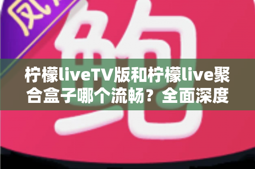 柠檬liveTV版和柠檬live聚合盒子哪个流畅？全面深度对比评测，帮你找到最流畅的观影方案